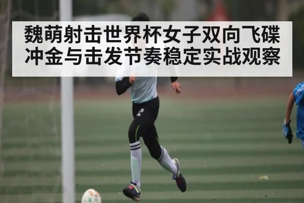 魏萌射击世界杯女子双向飞碟冲金与击发节奏稳定实战观察