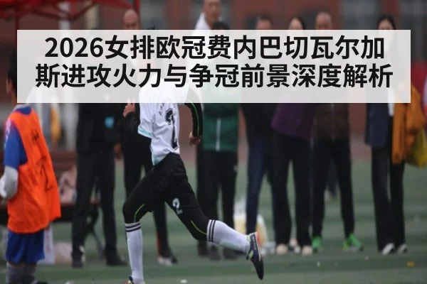2026女排欧冠费内巴切瓦尔加斯进攻火力与争冠前景深度解析